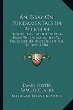 An Essay On Fundamentals In Religion: To Which Are Added Extracts From The Introduction To The Scripture Doctrine Of The Trinity (1836)