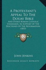A Protestant's Appeal To The Douay Bible: And Other Roman Catholic Standards, In Support Of The Doctrines Of The Reformation (1853)