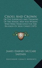 Cross And Crown: Or The Sufferings And Triumphs Of The Heroic Men And Women Who Were Persecuted For The Religion Of Jesus Christ (1873)