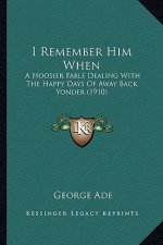 I Remember Him When: A Hoosier Fable Dealing With The Happy Days Of Away Back Yonder (1910)