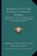 Johann Gottlieb Fichte's Popular Works: The Nature Of The Scholar, The Vocation Of Man, The Doctrine Of Religion (1873)