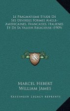 Le Pragmatisme Etude De Ses Diverses Formes Angle-Americaines, Francaises, Italienes Et De Sa Valeur Religieuse (1909)