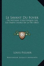 Le Savant Du Foyer: Ou Notions Scientifiques Sur Les Objets Usuels De La Vie (1863)