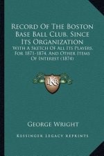 Record Of The Boston Base Ball Club, Since Its Organization: With A Sketch Of All Its Players, For 1871-1874, And Other Items Of Interest (1874)