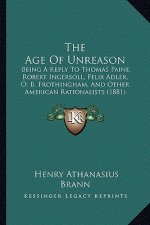 The Age Of Unreason: Being A Reply To Thomas Paine, Robert Ingersoll, Felix Adler, O. B. Frothingham, And Other American Rationalists (1881