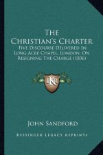 The Christian's Charter: Five Discourse Delivered In Long Acre Chapel, London, On Resigning The Charge (1836)