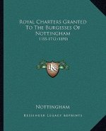 Royal Charters Granted To The Burgesses Of Nottingham: 1155-1712 (1890)