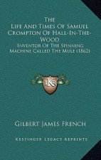 The Life And Times Of Samuel Crompton Of Hall-In-The-Wood: Inventor Of The Spinning Machine Called The Mule (1862)