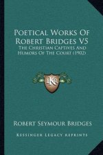 Poetical Works Of Robert Bridges V5: The Christian Captives And Humors Of The Court (1902)