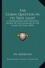 The Cuban Question In Its True Light: A Dispassionate And Truthful Review Of The Situation In The Island Of Cuba (1895)