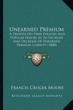 Unearned Premium: A Treatise On Term Policies And Popular Errors As To Increase And Decrease Of Unearned Premium Liability (1888)