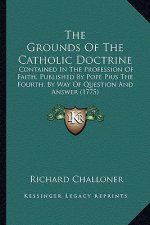 The Grounds Of The Catholic Doctrine: Contained In The Profession Of Faith, Published By Pope Pius The Fourth, By Way Of Question And Answer (1775)