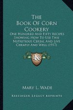 The Book Of Corn Cookery: One Hundred And Fifty Recipes Showing How To Use This Nutritious Cereal And Live Cheaply And Well (1917)