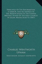 Principles Of The Reformation, A Sermon, And An Address At The Rededication Of The Fourth Meeting House Of The First Church In Salem, Massachusetts (1