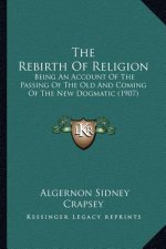 The Rebirth Of Religion: Being An Account Of The Passing Of The Old And Coming Of The New Dogmatic (1907)