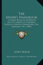 The Miner's Handbook: A Handy Book Of Reference On The Subjects Of Mineral Deposits, Mining Operations, Ore Dressing, Etc. (1894)