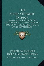 The Story Of Saint Patrick: Embracing A Sketch Of The Condition Of Ireland Before The Time Of Patrick, During His Life, At His Death (1895)