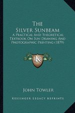The Silver Sunbeam: A Practical And Theoretical Textbook On Sun Drawing And Photographic Printing (1879)