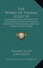 The Works Of Thomas Scott V8: Containing The Latter Part Of The Answer To Bishop Tomlin's Refutation Of Calvinism And The Synod Of Dort (1824)