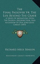 The Final Passover V4, The Life Beyond The Grave: A Series Of Mediations Upon The Passion, Resurrection, And Ascension Of Our Lord Jesus Christ (1893)