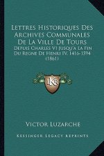 Lettres Historiques Des Archives Communales de la Ville de Tours: Depuis Charles VI Jusqu'a La Fin Du Regne de Henri IV, 1416-1594 (1861)