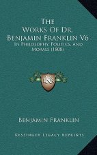 The Works Of Dr. Benjamin Franklin V6: In Philosophy, Politics, And Morals (1808)