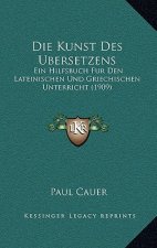 Die Kunst Des Ubersetzens: Ein Hilfsbuch Fur Den Lateinischen Und Griechischen Unterricht (1909)
