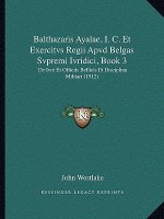 Balthazaris Ayalae, I. C. Et Exercitvs Regii Apvd Belgas Svpremi Ivridici, Book 3: De Ivre Et Officiis Bellicis Et Disciplina Militari (1912)