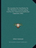 Die Anstalten Der Stadt Berlin Fur Die Offentliche Gesundheitspflege Und Fur Den Naturwissenschaftlichen Unterricht (1886)