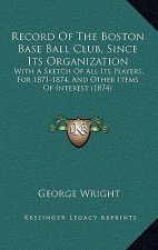 Record Of The Boston Base Ball Club, Since Its Organization: With A Sketch Of All Its Players, For 1871-1874, And Other Items Of Interest (1874)