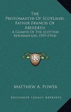 The Protomartyr Of Scotland, Father Francis Of Aberdeen: A Glimpse Of The Scottish Reformation, 1559 (1914)