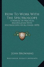 How To Work With The Spectroscope: A Manual Of Practical Manipulation With Spectroscopes Of All Kinds (1878)