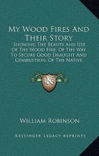 My Wood Fires And Their Story: Showing The Beauty And Use Of The Wood Fire; Of The Way To Secure Good Draught And Combustion; Of The Native Woods Bes