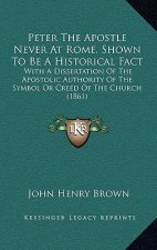Peter The Apostle Never At Rome, Shown To Be A Historical Fact: With A Dissertation Of The Apostolic Authority Of The Symbol Or Creed Of The Church (1