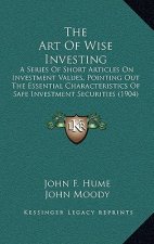 The Art Of Wise Investing: A Series Of Short Articles On Investment Values, Pointing Out The Essential Characteristics Of Safe Investment Securit