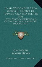 To All Who Smoke! A Few Words In Defense Of Tobacco Or A Plea For The Pipe: With Practical Observations On The Philosophy And Art Of Smoking (1857)