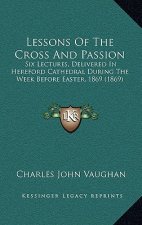 Lessons Of The Cross And Passion: Six Lectures, Delivered In Hereford Cathedral During The Week Before Easter, 1869 (1869)