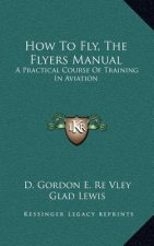 How To Fly, The Flyers Manual: A Practical Course Of Training In Aviation