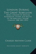 London During The Great Rebellion: Being A Memoir Of Abraham Reynardson, Sheriff, And Master Of The Merchant Taylors' Company, 1840-1841 (1892)