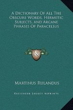A Dictionary Of All The Obscure Words, Hermetic Subjects, and Arcane Phrases Of Paracelsus