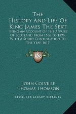 The History And Life Of King James The Sext: Being An Account Of The Affairs Of Scotland From 1566 To 1596, With A Short Continuation To The Year 1617