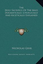 The Holy Sacrifice Of The Mass Dogmatically, Liturgically And Ascetically Explained