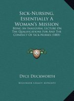 Sick-Nursing, Essentially A Woman's Mission: Being An Inaugural Lecture On The Qualifications For And The Conduct Of Sick-Nurses (1885)