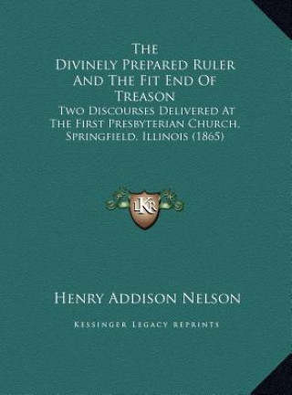 The Divinely Prepared Ruler And The Fit End Of Treason: Two Discourses Delivered At The First Presbyterian Church, Springfield, Illinois (1865)