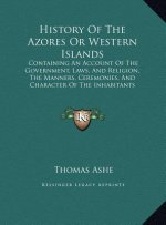 History Of The Azores Or Western Islands: Containing An Account Of The Government, Laws, And Religion, The Manners, Ceremonies, And Character Of The I