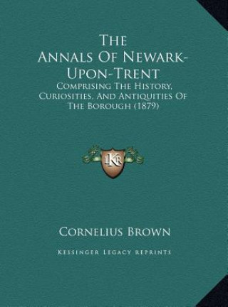 The Annals Of Newark-Upon-Trent: Comprising The History, Curiosities, And Antiquities Of The Borough (1879)