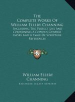 The Complete Works Of William Ellery Channing: Including The Perfect Life And Containing A Copious General Index And A Table Of Scripture References