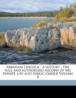 Abraham Lincoln: A History: The Full and Authorized Record of His Private Life and Public Career Volume 8