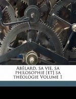 Abelard, Sa Vie, Sa Philosophie [Et] Sa Theologie Volume 1