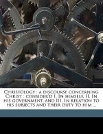 Christology: A Discourse Concerning Christ: Consider'd I. in Himself, II. in His Government, and III. in Relation to His Subjects a